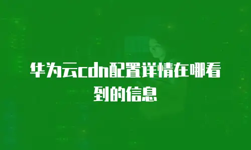 华为云cdn配置详情在哪看到的信息