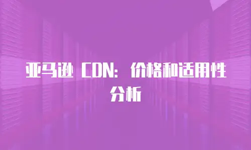 亚马逊 CDN：价格和适用性分析