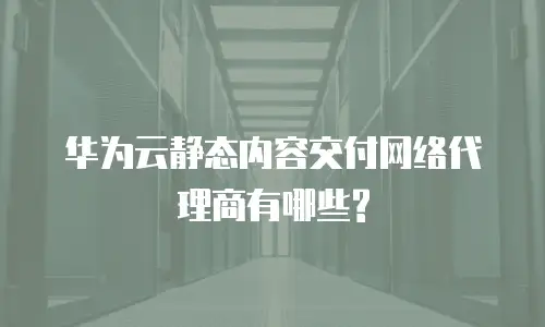 华为云静态内容交付网络代理商有哪些?