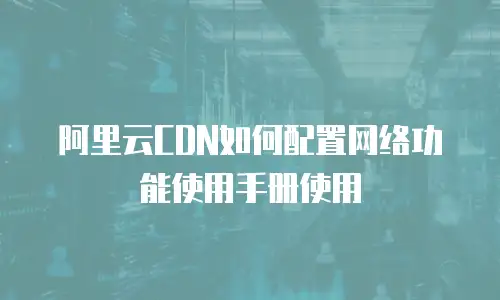 阿里云CDN如何配置网络功能使用手册使用