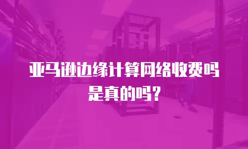 亚马逊边缘计算网络收费吗是真的吗？