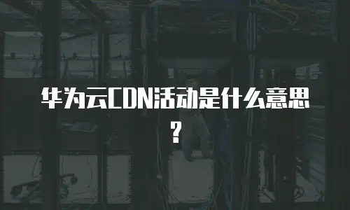 华为云CDN活动是什么意思?