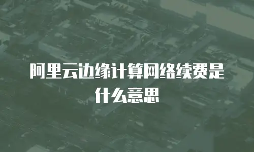 阿里云边缘计算网络续费是什么意思
