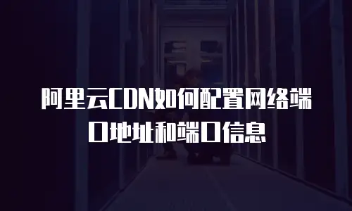 阿里云CDN如何配置网络端口地址和端口信息