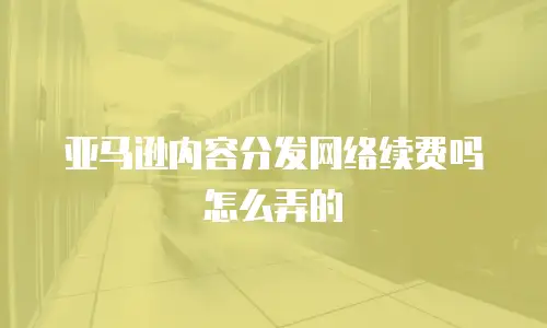 亚马逊内容分发网络续费吗怎么弄的