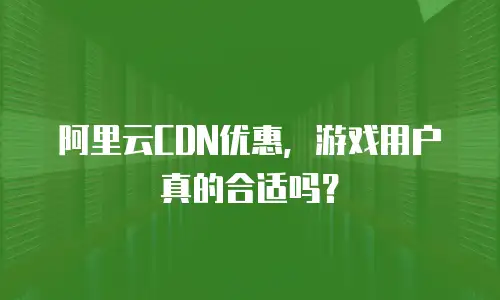 阿里云CDN优惠，游戏用户真的合适吗？