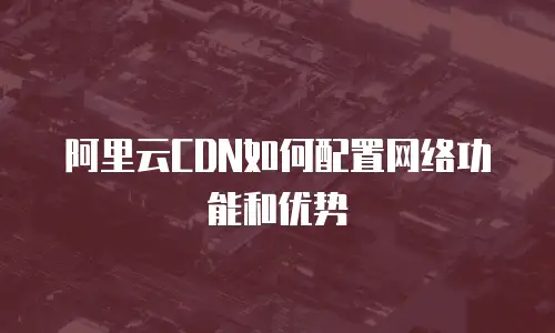 阿里云CDN如何配置网络功能和优势