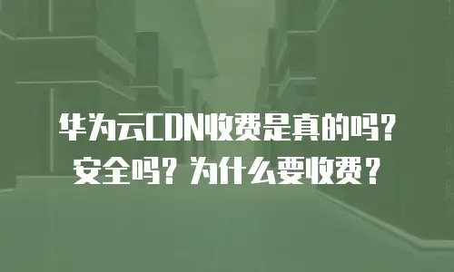 华为云CDN收费是真的吗？安全吗？为什么要收费？
