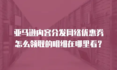 亚马逊内容分发网络优惠券怎么领取的明细在哪里看？