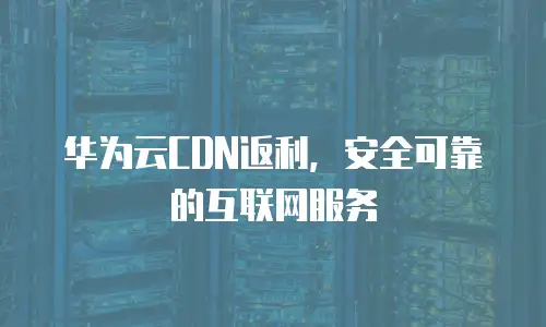 华为云CDN返利，安全可靠的互联网服务