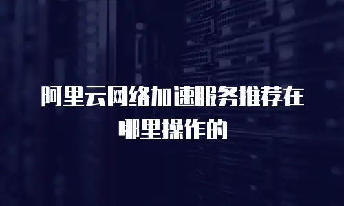 阿里云网络加速服务推荐在哪里操作的