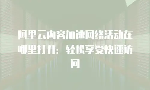阿里云内容加速网络活动在哪里打开：轻松享受快速访问