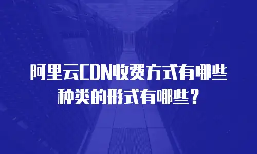 阿里云CDN收费方式有哪些种类的形式有哪些？