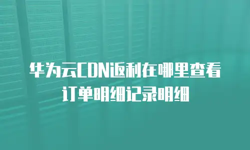 华为云CDN返利在哪里查看订单明细记录明细