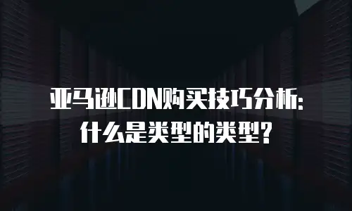 亚马逊CDN购买技巧分析: 什么是类型的类型?