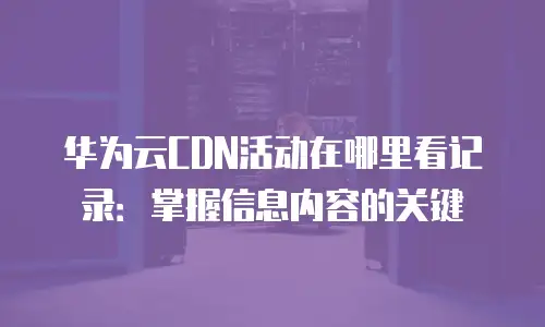 华为云CDN活动在哪里看记录：掌握信息内容的关键