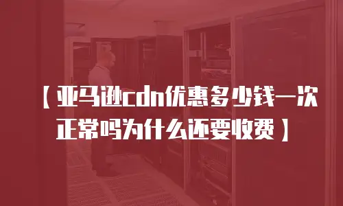 【亚马逊cdn优惠多少钱一次正常吗为什么还要收费】