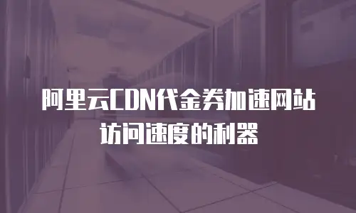 阿里云CDN代金券加速网站访问速度的利器