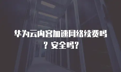 华为云内容加速网络续费吗？安全吗？