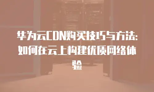 华为云CDN购买技巧与方法：如何在云上构建优质网络体验