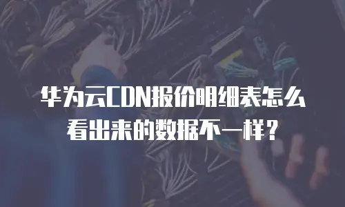 华为云CDN报价明细表怎么看出来的数据不一样？