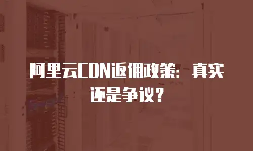 阿里云CDN返佣政策：真实还是争议？