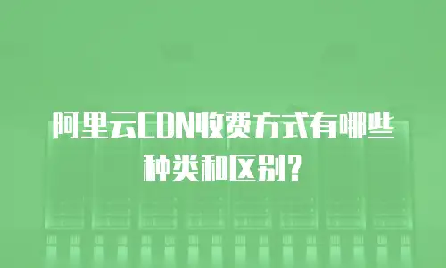 阿里云CDN收费方式有哪些种类和区别？