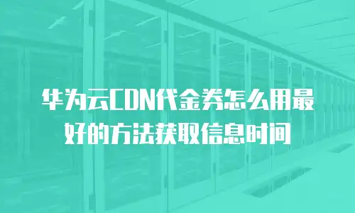 华为云CDN代金券怎么用最好的方法获取信息时间