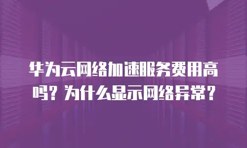 华为云网络加速服务费用高吗？为什么显示网络异常？