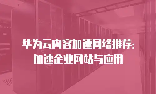 华为云内容加速网络推荐：加速企业网站与应用