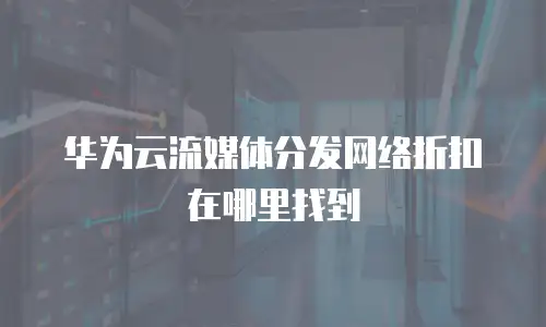 华为云流媒体分发网络折扣在哪里找到