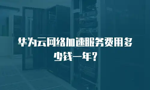 华为云网络加速服务费用多少钱一年？