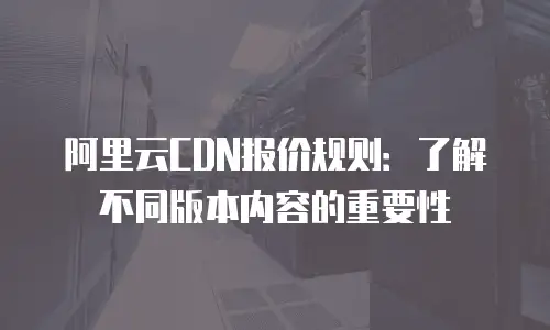 阿里云CDN报价规则：了解不同版本内容的重要性