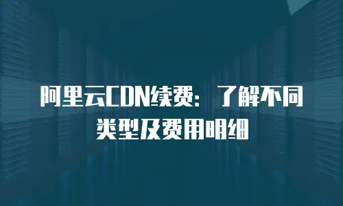 阿里云CDN续费：了解不同类型及费用明细