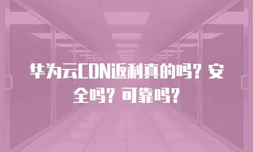 华为云CDN返利真的吗？安全吗？可靠吗？