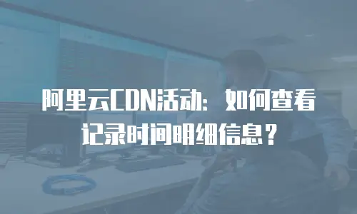 阿里云CDN活动：如何查看记录时间明细信息？