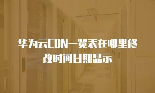 华为云CDN一览表在哪里修改时间日期显示