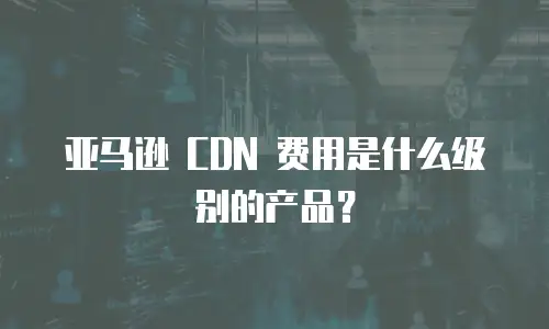 亚马逊 CDN 费用是什么级别的产品？