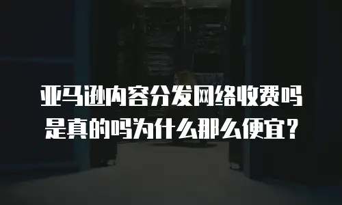 亚马逊内容分发网络收费吗是真的吗为什么那么便宜？