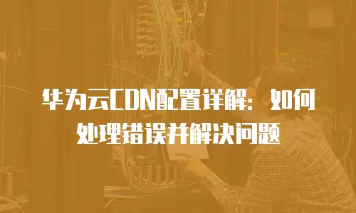 华为云CDN配置详解：如何处理错误并解决问题