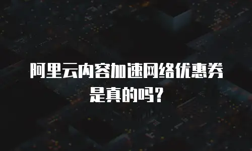 阿里云内容加速网络优惠券是真的吗？