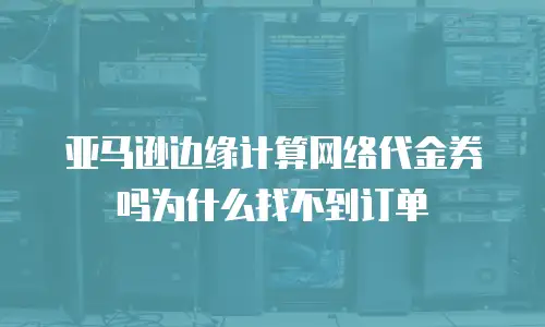 亚马逊边缘计算网络代金券吗为什么找不到订单
