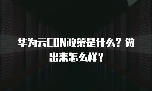 华为云CDN政策是什么？做出来怎么样？