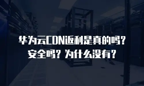 华为云CDN返利是真的吗？安全吗？为什么没有？
