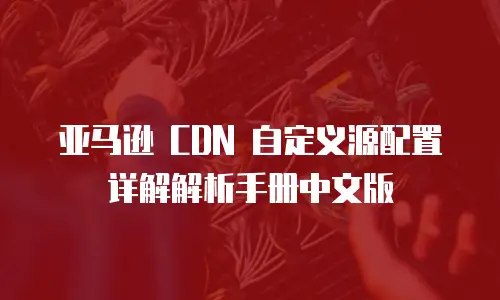 亚马逊 CDN 自定义源配置详解解析手册中文版