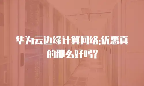 华为云边缘计算网络:优惠真的那么好吗?