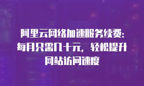 阿里云网络加速服务续费：每月只需几十元，轻松提升网站访问速度