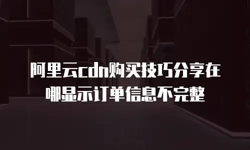 阿里云cdn购买技巧分享在哪显示订单信息不完整