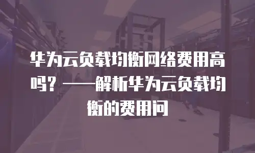 华为云负载均衡网络费用高吗？——解析华为云负载均衡的费用问