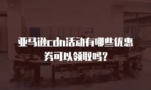 亚马逊cdn活动有哪些优惠券可以领取吗？